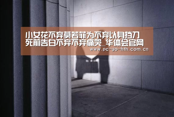 小女花不弃莫若菲为不弃以身挡刀 死前告白不弃不弃痛哭_华体会官网(图1) 华体会入口